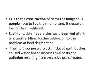 • Due to the construction of dams the indigenous
people have to live their home land. It create an
lost of their livelihood.
• Sedimentation ,flood plains were deprived of silt,
a natural fertilizer, further adding on to the
problem of land degradation.
• The multi-purpose projects induced earthquakes,
caused water-borne diseases and pests and
pollution resulting from excessive use of water.
 