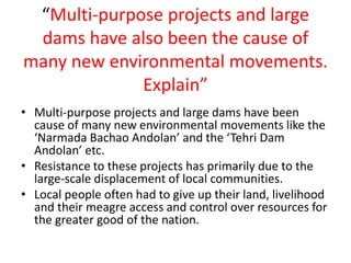 “Multi-purpose projects and large
dams have also been the cause of
many new environmental movements.
Explain”
• Multi-purpose projects and large dams have been
cause of many new environmental movements like the
‘Narmada Bachao Andolan’ and the ‘Tehri Dam
Andolan’ etc.
• Resistance to these projects has primarily due to the
large-scale displacement of local communities.
• Local people often had to give up their land, livelihood
and their meagre access and control over resources for
the greater good of the nation.
 
