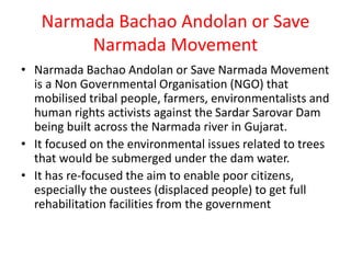 Narmada Bachao Andolan or Save
Narmada Movement
• Narmada Bachao Andolan or Save Narmada Movement
is a Non Governmental Organisation (NGO) that
mobilised tribal people, farmers, environmentalists and
human rights activists against the Sardar Sarovar Dam
being built across the Narmada river in Gujarat.
• It focused on the environmental issues related to trees
that would be submerged under the dam water.
• It has re-focused the aim to enable poor citizens,
especially the oustees (displaced people) to get full
rehabilitation facilities from the government
 