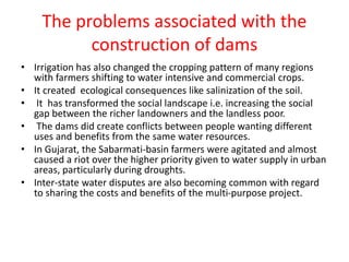 The problems associated with the
construction of dams
• Irrigation has also changed the cropping pattern of many regions
with farmers shifting to water intensive and commercial crops.
• It created ecological consequences like salinization of the soil.
• It has transformed the social landscape i.e. increasing the social
gap between the richer landowners and the landless poor.
• The dams did create conflicts between people wanting different
uses and benefits from the same water resources.
• In Gujarat, the Sabarmati-basin farmers were agitated and almost
caused a riot over the higher priority given to water supply in urban
areas, particularly during droughts.
• Inter-state water disputes are also becoming common with regard
to sharing the costs and benefits of the multi-purpose project.
 