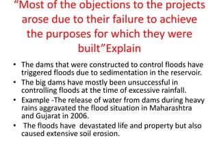 “Most of the objections to the projects
arose due to their failure to achieve
the purposes for which they were
built”Explain
• The dams that were constructed to control floods have
triggered floods due to sedimentation in the reservoir.
• The big dams have mostly been unsuccessful in
controlling floods at the time of excessive rainfall.
• Example -The release of water from dams during heavy
rains aggravated the flood situation in Maharashtra
and Gujarat in 2006.
• The floods have devastated life and property but also
caused extensive soil erosion.
 