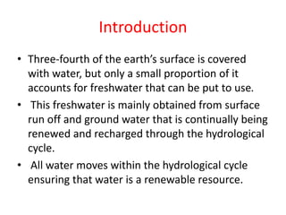 Introduction
• Three-fourth of the earth’s surface is covered
with water, but only a small proportion of it
accounts for freshwater that can be put to use.
• This freshwater is mainly obtained from surface
run off and ground water that is continually being
renewed and recharged through the hydrological
cycle.
• All water moves within the hydrological cycle
ensuring that water is a renewable resource.
 