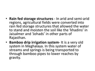 • Rain fed storage structures - In arid and semi-arid
regions, agricultural fields were converted into
rain fed storage structures that allowed the water
to stand and moisten the soil like the ‘khadins’ in
Jaisalmer and ‘Johads’ in other parts of
Rajasthan.
• Bamboo drip irrigation system- It is a very old
system in Meghalaya. In this system water of
streams and springs is being transported to
through bamboo pipes to lower reaches by
gravity.
 