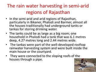 The rain water harvesting in semi-arid
regions of Rajasthan
• In the semi-arid and arid regions of Rajasthan,
particularly in Bikaner, Phalodi and Barmer, almost all
the houses traditionally had underground tanks or
tankas for storing drinking water.
• The tanks could be as large as a big room; one
household in Phalodi had a tank that was 6.1 metres
deep, 4.27 metres long and 2.44 metres wide.
• The tankas were part of the well-developed rooftop
rainwater harvesting system and were built inside the
main house or the courtyard.
• They were connected to the sloping roofs of the
houses through a pipe.
 