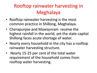 Rooftop rainwater harvesting in
Meghalaya
• Rooftop rainwater harvesting is the most
common practice in Shillong, Meghalaya.
• Cherapunjee and Mawsynram receive the
highest rainfall in the world, yet the state capital
Shillong faces acute shortage of water.
• Nearly every household in the city has a rooftop
rainwater harvesting structure.
• Nearly 15-25 per cent of the total water
requirement of the household comes from
rooftop water harvesting.
 