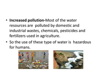 • Increased pollution-Most of the water
resources are polluted by domestic and
industrial wastes, chemicals, pesticides and
fertilizers used in agriculture.
• So the use of these type of water is hazardous
for humans.
 