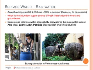 SURFACE WATER – RAIN WATER
   Annual average rainfall 2,050 mm - 90% in summer (from July to September)
   which is the abundant supply source of fresh water added to rivers and
    groundwater.
   Some areas with less water accessibility, rainwater is the main water supply:
    Arid area, Saline water, Polluted groundwater (Arsenic pollution)




                        Storing rainwater in Vietnamese rural areas
Page 9    ▌Natural water resoures in Vietnam
 