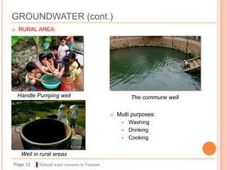 GROUNDWATER (cont.)
   RURAL AREA:




    Handle Pumping well                                  The commune well

                                                   Multi purposes:
                                                        Washing
                                                        Drinking
                                                        Cooking


     Well in rural areas
Page 12    ▌Natural water resoures in Vietnam
 