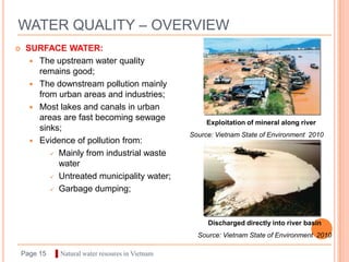 WATER QUALITY – OVERVIEW
    SURFACE WATER:
       The upstream water quality
        remains good;
       The downstream pollution mainly
        from urban areas and industries;
       Most lakes and canals in urban
        areas are fast becoming sewage
                                                        Exploitation of mineral along river
        sinks;
                                                   Source: Vietnam State of Environment 2010
       Evidence of pollution from:
            Mainly from industrial waste
             water
            Untreated municipality water;

            Garbage dumping;




                                                        Discharged directly into river basin
                                                     Source: Vietnam State of Environment 2010

    Page 15   ▌Natural water resoures in Vietnam
 