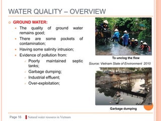 WATER QUALITY – OVERVIEW
   GROUND WATER:
      The quality of ground water
       remains good;
      There    are some pockets of
       contamination;
      Having some salinity intrusion;
      Evidence of pollution from:
                                                              To unclog the flow
          Poorly     maintained     septic
                                               Source: Vietnam State of Environment 2010
            tanks;
          Garbage dumping;

          Industrial effluent;

          Over-exploitation;




                                                             Garbage dumping

Page 16   ▌Natural water resoures in Vietnam
 