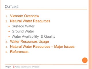OUTLINE

1. Vietnam Overview
2. Natural Water Resources

   Surface Water
   Ground Water
   Water Availability & Quality
3. Water Resources Usage

4. Natural Water Resources – Major Issues

5. References




Page 1   ▌Natural water resoures in Vietnam
 