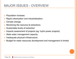 MAJOR ISSUES - OVERVIEW

   Population increase;
   Rapid urbanization and industrialization;
   Climate change;
   Monitoring the resource & extractions
   Sustainable levels of extraction
   Impacts assessment of projects (eg. hydro power projects)
   State water management capacity;
   Inadequate physical infrastructure;
   Budget for water resources development and management is limited




Page 20   ▌Natural water resoures in Vietnam
 