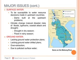 MAJOR ISSUES (cont.)
   SURFACE WATER:
      To be susceptible to water resource
       decisions made in upstream countries;
          Dams     built at the upstream
           problems;
      Climate change (natural disaster risks
       of floods, typhoons, coastal attack and
       drought)
          Drought in dry season;

          Flood in rainy season;

   GROUND WATER:
      Lacking ground water protection plans;
      Lacking ground water drilled plans;
      Over-extraction;
      Due to polluted surface water;
                                                 Dams on the Mekong River




Page 21   ▌Natural water resoures in Vietnam
 