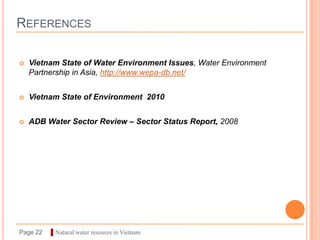 REFERENCES

   Vietnam State of Water Environment Issues, Water Environment
    Partnership in Asia, http://www.wepa-db.net/


   Vietnam State of Environment 2010


   ADB Water Sector Review – Sector Status Report, 2008




Page 22   ▌Natural water resoures in Vietnam
 