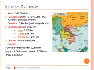 VIETNAM OVERVIEW
   Area : 331,690 km2
   Population (2011) : 87,375,000 – the
    13th most populous country
   Coastline: 3,444 km (excluding islands)
   Land boundaries: 4,639 km
           Laos 2,130 km
           China 1,281 km
           Cambodia 1,228 km
   Climate: tropical monsoon
   Rainfall:
- Annual average rainfall 2,050 mm
(highest 2,640mm and lowest 1,600mm)
- 90% in summer




Page 2    ▌Natural water resoures in Vietnam
 