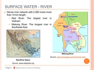 SURFACE WATER - RIVER
    Dense river network with 2,360 rivers more
     than 10 km length;
        Red River: The largest river in
         Vietnam
        Mekong River: The longest river in
         Southeast Asia




                                                                 Mekong River
                                                    Source: www.chinapage.com/river/river.html
                 Red River Basin
             Source: www.wikipedia.org

    Page 5     ▌Natural water resoures in Vietnam
 