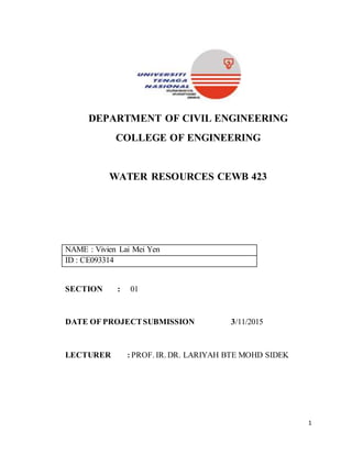 1
DEPARTMENT OF CIVIL ENGINEERING
COLLEGE OF ENGINEERING
WATER RESOURCES CEWB 423
NAME : Vivien Lai Mei Yen
ID : CE093314
SECTION : 01
DATE OF PROJECTSUBMISSION 3/11/2015
LECTURER : PROF. IR. DR. LARIYAH BTE MOHD SIDEK
 