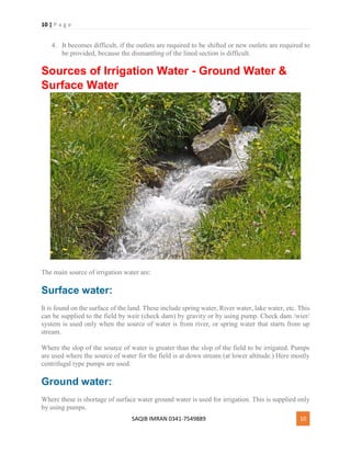 10 | P a g e
SAQIB IMRAN 0341-7549889 10
4. It becomes difficult, if the outlets are required to be shifted or new outlets are required to
be provided, because the dismantling of the lined section is difficult.
Sources of Irrigation Water - Ground Water &
Surface Water
The main source of irrigation water are:
Surface water:
It is found on the surface of the land. These include spring water, River water, lake water, etc. This
can be supplied to the field by weir (check dam) by gravity or by using pump. Check dam /wier/
system is used only when the source of water is from river, or spring water that starts from up
stream.
Where the slop of the source of water is greater than the slop of the field to be irrigated. Pumps
are used where the source of water for the field is at down stream (at lower altitude.) Here mostly
centrifugal type pumps are used.
Ground water:
Where these is shortage of surface water ground water is used for irrigation. This is supplied only
by using pumps.
 