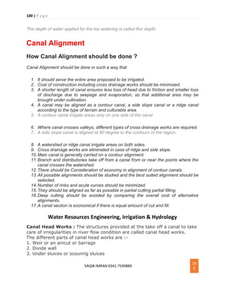 100 | P a g e
SAQIB IMRAN 0341-7549889
10
0
The depth of water applied for the kor watering is called Kor depth.
Canal Alignment
How Canal Alignment should be done ?
Canal Alignment should be done in such a way that
1. It should serve the entire area proposed to be irrigated.
2. Cost of construction including cross drainage works should be minimized.
3. A shorter length of canal ensures less loss of head due to friction and smaller loss
of discharge due to seepage and evaporation, so that additional area may be
brought under cultivation.
4. A canal may be aligned as a contour canal, a side slope canal or a ridge canal
according to the type of terrain and culturable area.
5. A contour canal irrigate areas only on one side of the canal.
6. Where canal crosses valleys, different types of cross drainage works are required.
7. A side slope canal is aligned at 90 degree to the contours of the region.
8. A watershed or ridge canal irrigate areas on both sides.
9. Cross drainage works are eliminated in case of ridge and side slope.
10.Main canal is generally carried on a contour alignment.
11.Branch and distributories take off from a canal from or near the points where the
canal crosses the watershed.
12.There should be Consideration of economy in alignment of contour canals.
13.All possible alignments should be studied and the best suited alignment should be
selected.
14.Number of rinks and acute curves should be minimized.
15.They should be aligned as far as possible in partial cutting partial filling.
16.Deep cutting should be avoided by comparing the overall cost of alternative
alignments.
17.A canal section is economical if there is equal amount of cut and fill.
Water Resources Engineering, Irrigation & Hydrology
Canal Head Works : The structures provided at the take off a canal to take
care of irregularities in river flow condition are called canal head works.
The different parts of canal head works are :-
1. Weir or an anicut or barrage
2. Divide wall
3. Under sluices or scouring sluices
 