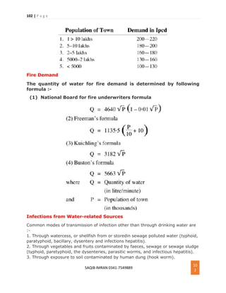 102 | P a g e
SAQIB IMRAN 0341-7549889
10
2
Fire Demand
The quantity of water for fire demand is determined by following
formula :-
(1) National Board for fire underwriters formula
Infections from Water-related Sources
Common modes of transmission of infection other than through drinking water are
:-
1. Through watercess, or shellfish from or storedin sewage polluted water (typhoid,
paratyphoid, bacillary, dysentery and infections hepatitis).
2. Through vegetables and fruits contaminated by faeces, sewage or sewage sludge
(typhoid, paretyphoid, the dysenteries, parasitic worms, and infectious hepatitis).
3. Through exposure to soil contaminated by human dung (hook worm).
 