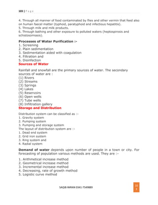 103 | P a g e
SAQIB IMRAN 0341-7549889
10
3
4. Through all manner of food contaminated by flies and other vermin that feed also
on human faecel matter (typhoid, paratyphoid and infectious hepatitis).
5. Through milk and milk products.
6. Through bathing and other exposure to polluted waters (heptospirosis and
schistosomiasis).
Processes of Water Purification :-
1. Screening
2. Plain sedimentation
3. Sedimentation aided with coagulation
4. Filtration and
5. Disinfection
Sources of Water
Rainfall and snowfall are the primary sources of water. The secondary
sources of water are :
(1) Rivers
(2) Streams
(3) Springs
(4) Lakes
(5) Reservoirs
(6) Open wells
(7) Tube wells
(8) Infiltration gallery
Storage and Distribution
Distribution system can be classified as :-
1. Gravity system
2. Pumping system
3. Pumping and storage system
The layout of distribution system are :-
1. Dead end system
2. Grid iron system
3. Ring system and
4. Radial system
Demand of water depends upon number of people in a town or city. For
forecasting of population various methods are used. They are :-
1. Arithmetical increase method
2. Geometrical increase method
3. Incremental increase method
4. Decreasing, rate of growth method
5. Logistic curve method
 
