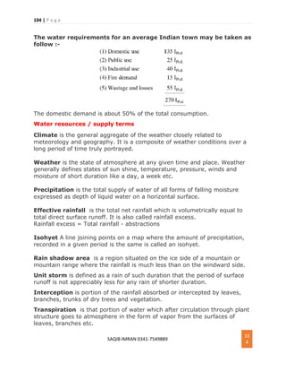 104 | P a g e
SAQIB IMRAN 0341-7549889
10
4
The water requirements for an average Indian town may be taken as
follow :-
The domestic demand is about 50% of the total consumption.
Water resources / supply terms
Climate is the general aggregate of the weather closely related to
meteorology and geography. It is a composite of weather conditions over a
long period of time truly portrayed.
Weather is the state of atmosphere at any given time and place. Weather
generally defines states of sun shine, temperature, pressure, winds and
moisture of short duration like a day, a week etc.
Precipitation is the total supply of water of all forms of falling moisture
expressed as depth of liquid water on a horizontal surface.
Effective rainfall is the total net rainfall which is volumetrically equal to
total direct surface runoff. It is also called rainfall excess.
Rainfall excess = Total rainfall - abstractions
Isohyet A line joining points on a map where the amount of precipitation,
recorded in a given period is the same is called an isohyet.
Rain shadow area is a region situated on the ice side of a mountain or
mountain range where the rainfall is much less than on the windward side.
Unit storm is defined as a rain of such duration that the period of surface
runoff is not appreciably less for any rain of shorter duration.
Interception is portion of the rainfall absorbed or intercepted by leaves,
branches, trunks of dry trees and vegetation.
Transpiration is that portion of water which after circulation through plant
structure goes to atmosphere in the form of vapor from the surfaces of
leaves, branches etc.
 