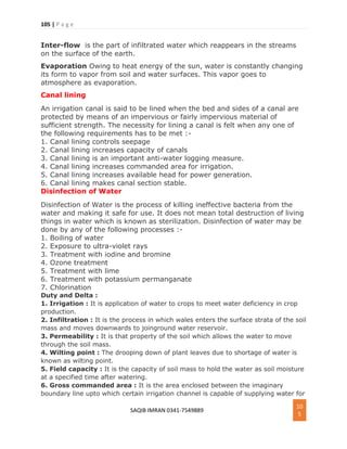 105 | P a g e
SAQIB IMRAN 0341-7549889
10
5
Inter-flow is the part of infiltrated water which reappears in the streams
on the surface of the earth.
Evaporation Owing to heat energy of the sun, water is constantly changing
its form to vapor from soil and water surfaces. This vapor goes to
atmosphere as evaporation.
Canal lining
An irrigation canal is said to be lined when the bed and sides of a canal are
protected by means of an impervious or fairly impervious material of
sufficient strength. The necessity for lining a canal is felt when any one of
the following requirements has to be met :-
1. Canal lining controls seepage
2. Canal lining increases capacity of canals
3. Canal lining is an important anti-water logging measure.
4. Canal lining increases commanded area for irrigation.
5. Canal lining increases available head for power generation.
6. Canal lining makes canal section stable.
Disinfection of Water
Disinfection of Water is the process of killing ineffective bacteria from the
water and making it safe for use. It does not mean total destruction of living
things in water which is known as sterilization. Disinfection of water may be
done by any of the following processes :-
1. Boiling of water
2. Exposure to ultra-violet rays
3. Treatment with iodine and bromine
4. Ozone treatment
5. Treatment with lime
6. Treatment with potassium permanganate
7. Chlorination
Duty and Delta :
1. Irrigation : It is application of water to crops to meet water deficiency in crop
production.
2. Infiltration : It is the process in which wales enters the surface strata of the soil
mass and moves downwards to joinground water reservoir.
3. Permeability : It is that property of the soil which allows the water to move
through the soil mass.
4. Wilting point : The drooping down of plant leaves due to shortage of water is
known as wilting point.
5. Field capacity : It is the capacity of soil mass to hold the water as soil moisture
at a specified time after watering.
6. Gross commanded area : It is the area enclosed between the imaginary
boundary line upto which certain irrigation channel is capable of supplying water for
 