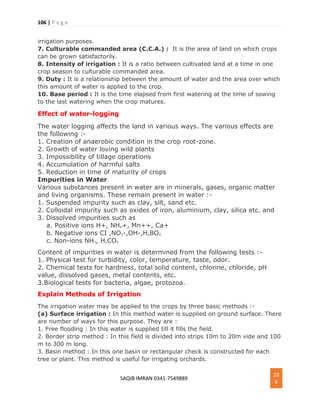 106 | P a g e
SAQIB IMRAN 0341-7549889
10
6
irrigation purposes.
7. Culturable commanded area (C.C.A.) : It is the area of land on which crops
can be grown satisfactorily.
8. Intensity of irrigation : It is a ratio between cultivated land at a time in one
crop season to culturable commanded area.
9. Duty : It is a relationship between the amount of water and the area over which
this amount of water is applied to the crop.
10. Base period : It is the time elapsed from first watering at the time of sowing
to the last watering when the crop matures.
Effect of water-logging
The water logging affects the land in various ways. The various effects are
the following :-
1. Creation of anaerobic condition in the crop root-zone.
2. Growth of water loving wild plants
3. Impossibility of tillage operations
4. Accumulation of harmful salts
5. Reduction in time of maturity of crops
Impurities in Water
Various substances present in water are in minerals, gases, organic matter
and living organisms. These remain present in water :-
1. Suspended impurity such as clay, silt, sand etc.
2. Colloidal impurity such as oxides of iron, aluminium, clay, silica etc. and
3. Dissolved impurities such as
a. Positive ions H+, NH4+, Mn++, Ca+
b. Negative ions CI ,NO3-,OH-,H2BO3
c. Non-ions NH3, H2CO3
Content of impurities in water is determined from the following tests :-
1. Physical test for turbidity, color, temperature, taste, odor.
2. Chemical tests for hardness, total solid content, chlorine, chloride, pH
value, dissolved gases, metal contents, etc.
3.Biological tests for bacteria, algae, protozoa.
Explain Methods of Irrigation
The irrigation water may be applied to the crops by three basic methods :-
(a) Surface irrigation : In this method water is supplied on ground surface. There
are number of ways for this purpose. They are :
1. Free flooding : In this water is supplied till it fills the field.
2. Border strip method : In this field is divided into strips 10m to 20m vide and 100
m to 300 m long.
3. Basin method : In this one basin or rectangular check is constructed for each
tree or plant. This method is useful for irrigating orchards.
 
