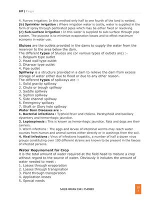 107 | P a g e
SAQIB IMRAN 0341-7549889
10
7
4. Furrow irrigation: In this method only half to one fourth of the land is wetted.
(b) Sprinkler irrigation : Where irrigation water is costly, water is supplied in the
form of spray through perforated pipes which may be either fixed or revolving.
(c) Sub-surface irrigation : In this water is supplied to sub-surface through pipe
system. The purpose is to minimize evaporation losses and to effect maximum
economy in water use.
Sluices are the outlets provided in the dams to supply the water from the
reservoir to the area below the dam.
The different types of Sluices are (or various types of outlets are) :-
1. Belgaum type outlet
2. Head wall type outlet
3. Dharwar type outlet
4. Pipe outlet
Spillway is a structure provided in a dam to relieve the dam from excess
storage of water either due to flood or due to any other reason.
The different types of spillways are :-
1. Solid gravity spillway
2. Chute or trough spillway
3. Saddle spillway
4. Siphon spillway
5. Side channel spillway
6. Emergency spillway
7. Shaft or Glory hole spillway
Water Born Diseases are :-
1. Bacterial infections : Typhoid fever and cholera. Paratyphoid and bacillary
dysentery and hemorrhagic jaundice.
2. Leptospirosis : This is known as hemorrhagic jaundice. Rats and dogs are their
carriers.
3. Worm infections : The eggs and larvae of intestinal worms may reach water
courses from human and animal carries either directly or in washings from the soil.
4. Viral infections : Virus of infections hapatitis, a number of half a dozen virus
groups constituting over 100 different strains are known to be present in the faeces
of infected persons.
Water Requirement for Crop
it is the total amount of water required at the field head to mature a crop
without regard to the source of water. Obviously it includes the amount of
water needed to meet :
1. Losses through evaporation
2. Losses through transpiration
3. Plant through transpiration
4. Application losses
5. Special needs
 