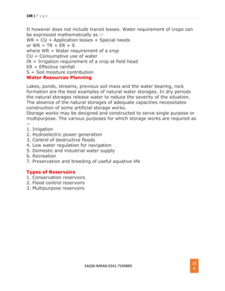 108 | P a g e
SAQIB IMRAN 0341-7549889
10
8
It however does not include transit losses. Water requirement of crops can
be expressed mathematically as :-
WR = CU + Application losses + Special needs
or WR = TR + ER + S
where WR = Water requirement of a crop
CU = Consumptive use of water
IR = Irrigation requirement of a crop at field head
ER = Effective rainfall
S = Soil moisture contribution
Water Resources Planning
Lakes, ponds, streams, previous soil mass and the water bearing, rock
formation are the best examples of natural water storages. In dry periods
the natural storages release water to reduce the severity of the situation.
The absence of the natural storages of adequate capacities necessitates
construction of some artificial storage works.
Storage works may be designed and constructed to serve single purpose or
multipurpose. The various purposes for which storage works are required as
:-
1. Irrigation
2. Hydroelectric power generation
3. Control of destructive floods
4. Low water regulation for navigation
5. Domestic and industrial water supply
6. Recreation
7. Preservation and breeding of useful aquative life
Types of Reservoirs
1. Conservation reservoirs
2. Flood control reservoirs
3. Multipurpose reservoirs
 
