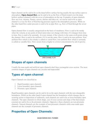 14 | P a g e
SAQIB IMRAN 0341-7549889 14
Open channel can be said to be as the deep hollow surface having usually the top surface open to
atmosphere. Open channel flow can be said to be as the flow of fluid (water) over the deep
hollow surface (channel) with the cover of atmosphere on the top. Examples of open channels
flow are river, streams, flumes, sewers, ditches and lakes etc. we can be said to be as open
channel is a way for flow of fluid having pressure equal to the atmospheric pressure. While on
the other hand flow under pressure is said to be as pipe flow e.g. flow of fluid through the sewer
pipes.
Open-channel flow is usually categorized on the basis of steadiness. Flow is said to be steady
when the velocity at any point of observation does not change with time; if it changes from time
to time, flow is said to be unsteady. At every instant, if the velocity is the same at all points along
the channel, flow is said to be uniform; if it is not the same, flow is said to be non-uniform. Non-
uniform flow which is also steady is called as varied flow; non-uniform flow which is unsteady
is called as variable flow. Flow occurs from a higher to a lower concentration by aid of gravity.
Shapes of open channels
Usually the man made and artificial open channels don't have rectangular cross section. The most
common shapes of open channels are circular and trapezoidal.
Types of open channel
Open Channels are classified as:
1. Rigid boundary open channels
2. Loose boundary open channels
3. Prismatic open channels
Rigid boundary open channels can be said to be as the open channels with the non-changeable
boundaries. While on the other hand if open channel has the boundaries which changes due to
scouring action or deposition of sediments, such channels are said to be as loose boundary open
channels. The open channels in which shape, size of cross section and slope of the bed remain
constant are said to be as the prismatic channels. Opposite o these channels are non-prismatic
channels. Natural channels are the example of non-prismatic channels while man made open
channels are the example of prismatic channels.
Properties of Open Channels:
 