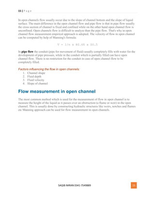 15 | P a g e
SAQIB IMRAN 0341-7549889 15
In open channels flow usually occur due to the slope of channel bottom and the slope of liquid
surface. The main difference in the open channel flow and pipe flow is that in pipe flow usually
the cross section of channel is fixed and confined while on the other hand open channel flow is
unconfined. Open channels flow is difficult to analyze than the pipe flow. That's why in open
channel flow measurement empirical approach is adopted. The velocity of flow in open channel
can be computed by help of Manning's formula:
V = 1/n x R0.66 x S0.5
In pipe flow the conduit (pipe for movement of fluid) usually completely fills with water for the
development of pipe pressure, while in the conduit which is partially filled can have open
channel flow. There is no restriction for the conduit in case of open channel flow to be
completely filled.
Factors influencing the flow in open channels:
1. Channel shape
2. Fluid depth
3. Fluid velocity
4. Slope of channel
Flow measurement in open channel
The most common method which is used for the measurement of flow in open channel is to
measure the height of the liquid as it passes over an obstruction (a flume or weir) in the open
channel. This is usually done by constructing hydraulic structures like weirs, notches and flumes
etc Manning approach can be used for flow measurement in open channels.
 