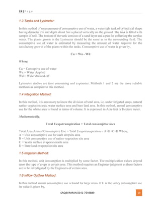 19 | P a g e
SAQIB IMRAN 0341-7549889 19
1.3 Tanks and Lysimeter:
In this method of measurement of consumptive use of water, a watertight tank of cylindrical shape
having diameter 2m and depth about 3m is placed vertically on the ground. The tank is filled with
sample of soil. The bottom of the tank consists of a sand layer and a pan for collecting the surplus
water. The plants grown in the Lysimeter should be the same as in the surrounding field. The
consumptive use of water is estimated by measuring the amount of water required for the
satisfactory growth of the plants within the tanks. Consumptive use of water is given by,
Cu = Wa - Wd
Where,
Cu = Consuptive use of water
Wa = Water Applied
Wd = Water drained off
Lysimeter studies are time consuming and expensive. Methods 1 and 2 are the more reliable
methods as compare to this method.
1.4 Integration Method:
In this method, it is necessary to know the division of total area, i.e. under irrigated crops, natural
native vegetation area, water surface area and bare land area. In this method, annual consumptive
use for the whole area is found in terms of volume. It is expressed in Acre feet or Hectare meter.
Mathematically,
Total Evapotranspiration = Total consumptive usex
Total Area Annual Consumptive Use = Total Evapotranspiration = A+B+C+D Where,
A = Unit consumptive use for each cropxits area
B = Unit consumptive use of native vegetation xits area
C = Water surface evaporationxits area
D = Bare land evaporationxits area
1.5 Irrigation Method:
In this method, unit consumption is multiplied by some factor. The multiplication values depend
upon the type of crops in certain area. This method requires an Engineer judgment as these factors
are to be investigated by the Engineers of certain area.
1.6 Inflow Outflow Method:
In this method annual consumptive use is found for large areas. If U is the valley consumptive use
its value is given by,
 