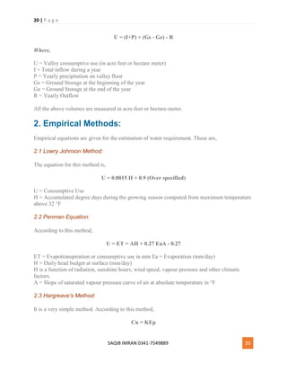20 | P a g e
SAQIB IMRAN 0341-7549889 20
U = (I+P) + (Gs - Ge) - R
Where,
U = Valley consumptive use (in acre feet or hectare meter)
I = Total inflow during a year
P = Yearly precipitation on valley floor
Gs = Ground Storage at the beginning of the year
Ge = Ground Storage at the end of the year
R = Yearly Outflow
All the above volumes are measured in acre-feet or hectare-meter.
2. Empirical Methods:
Empirical equations are given for the estimation of water requirement. These are,
2.1 Lowry Johnson Method:
The equation for this method is,
U = 0.0015 H + 0.9 (Over specified)
U = Consumptive Use
H = Accumulated degree days during the growing season computed from maximum temperature
above 32 °F
2.2 Penman Equation:
According to this method,
U = ET = AH + 0.27 EaA - 0.27
ET = Evapotranspiration or consumptive use in mm Ea = Evaporation (mm/day)
H = Daily head budget at surface (mm/day)
H is a function of radiation, sunshine hours, wind speed, vapour pressure and other climatic
factors.
A = Slope of saturated vapour pressure curve of air at absolute temperature in °F
2.3 Hargreave’s Method:
It is a very simple method. According to this method,
Cu = KEp
 
