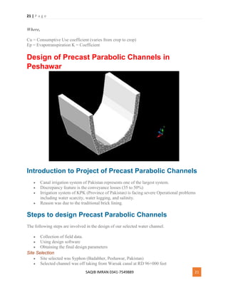 21 | P a g e
SAQIB IMRAN 0341-7549889 21
Where,
Cu = Consumptive Use coefficient (varies from crop to crop)
Ep = Evapotranspiration K = Coefficient
Design of Precast Parabolic Channels in
Peshawar
Introduction to Project of Precast Parabolic Channels
 Canal irrigation system of Pakistan represents one of the largest system.
 Discrepancy feature is the conveyance losses (35 to 50%)
 Irrigation system of KPK (Province of Pakistan) is facing severe Operational problems
including water scarcity, water logging, and salinity.
 Reason was due to the traditional brick lining.
Steps to design Precast Parabolic Channels
The following steps are involved in the design of our selected water channel.
 Collection of field data.
 Using design software
 Obtaining the final design parameters
Site Selection
 Site selected was Syphon (Badabher, Peshawar, Pakistan)
 Selected channel was off taking from Warsak canal at RD 96+000 feet
 