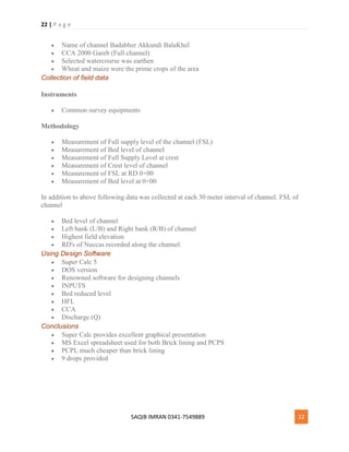 22 | P a g e
SAQIB IMRAN 0341-7549889 22
 Name of channel Badabher Akkundi BalaKhel
 CCA 2000 Gareb (Full channel)
 Selected watercourse was earthen
 Wheat and maize were the prime crops of the area
Collection of field data
Instruments
 Common survey equipments
Methodology
 Measurement of Full supply level of the channel (FSL)
 Measurement of Bed level of channel
 Measurement of Full Supply Level at crest
 Measurement of Crest level of channel
 Measurement of FSL at RD 0+00
 Measurement of Bed level at 0+00
In addition to above following data was collected at each 30 meter interval of channel. FSL of
channel
 Bed level of channel
 Left bank (L/B) and Right bank (R/B) of channel
 Highest field elevation
 RD's of Nuccas recorded along the channel.
Using Design Software
 Super Calc 5
 DOS version
 Renowned software for designing channels
 INPUTS
 Bed reduced level
 HFL
 CCA
 Discharge (Q)
Conclusions
 Super Calc provides excellent graphical presentation
 MS Excel spreadsheet used for both Brick lining and PCPS
 PCPL much cheaper than brick lining
 9 drops provided
 