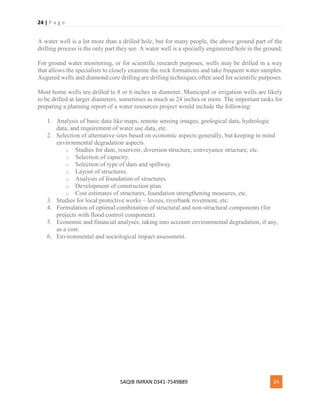 24 | P a g e
SAQIB IMRAN 0341-7549889 24
A water well is a lot more than a drilled hole, but for many people, the above ground part of the
drilling process is the only part they see. A water well is a specially engineered hole in the ground;
For ground water monitoring, or for scientific research purposes, wells may be drilled in a way
that allows the specialists to closely examine the rock formations and take frequent water samples.
Augured wells and diamond core drilling are drilling techniques often used for scientific purposes.
Most home wells are drilled to 8 or 6 inches in diameter. Municipal or irrigation wells are likely
to be drilled at larger diameters, sometimes as much as 24 inches or more. The important tasks for
preparing a planning report of a water resources project would include the following:
1. Analysis of basic data like maps, remote sensing images, geological data, hydrologic
data, and requirement of water use data, etc.
2. Selection of alternative sites based on economic aspects generally, but keeping in mind
environmental degradation aspects.
o Studies for dam, reservoir, diversion structure, conveyance structure, etc.
o Selection of capacity.
o Selection of type of dam and spillway.
o Layout of structures.
o Analysis of foundation of structures.
o Development of construction plan.
o Cost estimates of structures, foundation strengthening measures, etc.
3. Studies for local protective works – levees, riverbank revetment, etc.
4. Formulation of optimal combination of structural and non-structural components (for
projects with flood control component).
5. Economic and financial analyses, taking into account environmental degradation, if any,
as a cost.
6. Environmental and sociological impact assessment.
 