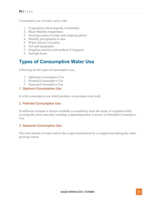 26 | P a g e
SAQIB IMRAN 0341-7549889 26
Consumptive use of water varies with:
1. Evaporation which depends on humidity
2. Mean Monthly temperature
3. Growing season of crops and cropping pattern
4. Monthly precipitation in area
5. Wind velocity in locality
6. Soil and topography
7. Irrigation practices and method of irrigation
8. Sunlight hours
Types of Consumptive Water Use
Following are the types of consumptive use,
1. Optimum Consumptive Use
2. Potential Consumptive Use
3. Seasonal Consumptive Use
1. Optimum Consumptive Use:
It is the consumptive use which produces a maximum crop yield.
2. Potential Consumptive Use:
If sufficient moisture is always available to completely meet the needs of vegetation fully
covering the entire area then resulting evapotranspiration is known as Potential Consumptive
Use.
3. Seasonal Consumptive Use:
The total amount of water used in the evapo-transpiration by a cropped area during the entire
growing season.
 