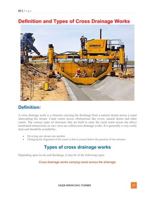 27 | P a g e
SAQIB IMRAN 0341-7549889 27
Definition and Types of Cross Drainage Works
Definition:
A cross drainage work is a structure carrying the discharge from a natural stream across a canal
intercepting the stream. Canal comes across obstructions like rivers, natural drains and other
canals. The various types of structures that are built to carry the canal water across the above
mentioned obstructions or vice versa are called cross drainage works. It is generally a very costly
item and should be avoided by:
 Diverting one stream into another.
 Changing the alignment of the canal so that it crosses below the junction of two streams.
Types of cross drainage works
Depending upon levels and discharge, it may be of the following types:
Cross drainage works carrying canal across the drainage:
 