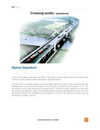 29 | P a g e
SAQIB IMRAN 0341-7549889 29
Siphon Aqueduct:
In case of the siphon Aqueduct, the HFL of the drain is much higher above the canal bed, and
water runs under siphonic action through the Aqueduct barrels.
The drain bed is generally depressed and provided with pucci floors, on the upstream side, the
drainage bed may be joined to the pucca floor either by a vertical drop or by glacis of 3:1. The
downstream rising slope should not be steeper than 5:1. When the canal is passed over the drain,
the canal remains open for inspection throughout and the damage caused by flood is rare. However
during heavy floods, the foundations are susceptible to scour or the waterway of drain may get
choked due to debris, tress etc.
 