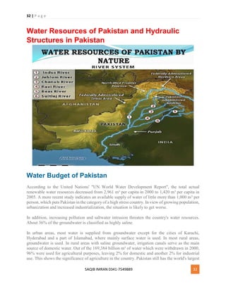 32 | P a g e
SAQIB IMRAN 0341-7549889 32
Water Resources of Pakistan and Hydraulic
Structures in Pakistan
Water Budget of Pakistan
According to the United Nations' "UN World Water Development Report", the total actual
renewable water resources decreased from 2,961 m³ per capita in 2000 to 1,420 m³ per capita in
2005. A more recent study indicates an available supply of water of little more than 1,000 m³ per
person, which puts Pakistan in the category of a high stress country. In view of growing population,
urbanization and increased industrialization, the situation is likely to get worse.
In addition, increasing pollution and saltwater intrusion threaten the country's water resources.
About 36% of the groundwater is classified as highly saline.
In urban areas, most water is supplied from groundwater except for the cities of Karachi,
Hyderabad and a part of Islamabad, where mainly surface water is used. In most rural areas,
groundwater is used. In rural areas with saline groundwater, irrigation canals serve as the main
source of domestic water. Out of the 169,384 billion m³ of water which were withdrawn in 2000,
96% were used for agricultural purposes, leaving 2% for domestic and another 2% for industrial
use. This shows the significance of agriculture in the country. Pakistan still has the world's largest
 