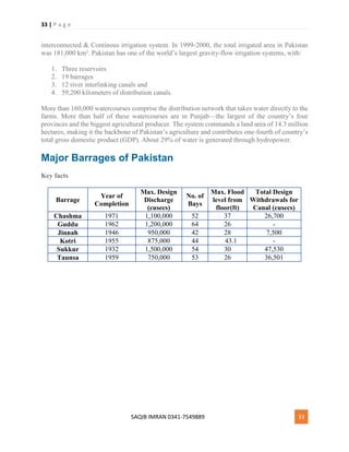 33 | P a g e
SAQIB IMRAN 0341-7549889 33
interconnected & Continous irrigation system. In 1999-2000, the total irrigated area in Pakistan
was 181,000 km². Pakistan has one of the world’s largest gravity-flow irrigation systems, with:
1. Three reservoirs
2. 19 barrages
3. 12 river interlinking canals and
4. 59,200 kilometers of distribution canals.
More than 160,000 watercourses comprise the distribution network that takes water directly to the
farms. More than half of these watercourses are in Punjab—the largest of the country’s four
provinces and the biggest agricultural producer. The system commands a land area of 14.3 million
hectares, making it the backbone of Pakistan’s agriculture and contributes one-fourth of country’s
total gross domestic product (GDP). About 29% of water is generated through hydropower.
Major Barrages of Pakistan
Key facts
Barrage
Year of
Completion
Max. Design
Discharge
(cusecs)
No. of
Bays
Max. Flood
level from
floor(ft)
Total Design
Withdrawals for
Canal (cusecs)
Chashma 1971 1,100,000 52 37 26,700
Guddu 1962 1,200,000 64 26 -
Jinnah 1946 950,000 42 28 7,500
Kotri 1955 875,000 44 43.1 -
Sukkur 1932 1,500,000 54 30 47,530
Taunsa 1959 750,000 53 26 36,501
 