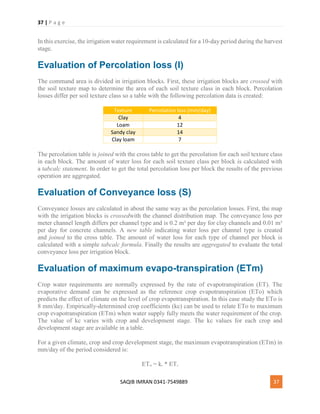 37 | P a g e
SAQIB IMRAN 0341-7549889 37
In this exercise, the irrigation water requirement is calculated for a 10-day period during the harvest
stage.
Evaluation of Percolation loss (I)
The command area is divided in irrigation blocks. First, these irrigation blocks are crossed with
the soil texture map to determine the area of each soil texture class in each block. Percolation
losses differ per soil texture class so a table with the following percolation data is created:
Texture Percolation loss (mm/day)
Clay 4
Loam 12
Sandy clay 14
Clay loam 7
The percolation table is joined with the cross table to get the percolation for each soil texture class
in each block. The amount of water loss for each soil texture class per block is calculated with
a tabcalc statement. In order to get the total percolation loss per block the results of the previous
operation are aggregated.
Evaluation of Conveyance loss (S)
Conveyance losses are calculated in about the same way as the percolation losses. First, the map
with the irrigation blocks is crossedwith the channel distribution map. The conveyance loss per
meter channel length differs per channel type and is 0.2 m³ per day for clay channels and 0.01 m³
per day for concrete channels. A new table indicating water loss per channel type is created
and joined to the cross table. The amount of water loss for each type of channel per block is
calculated with a simple tabcalc formula. Finally the results are aggregated to evaluate the total
conveyance loss per irrigation block.
Evaluation of maximum evapo-transpiration (ETm)
Crop water requirements are normally expressed by the rate of evapotranspiration (ET). The
evaporative demand can be expressed as the reference crop evapotranspiration (ETo) which
predicts the effect of climate on the level of crop evapotranspiration. In this case study the ETo is
8 mm/day. Empirically-determined crop coefficients (kc) can be used to relate ETo to maximum
crop evapotranspiration (ETm) when water supply fully meets the water requirement of the crop.
The value of kc varies with crop and development stage. The kc values for each crop and
development stage are available in a table.
For a given climate, crop and crop development stage, the maximum evapotranspiration (ETm) in
mm/day of the period considered is:
ETm = kc * ETo
 
