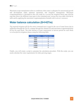 38 | P a g e
SAQIB IMRAN 0341-7549889 38
Maximum evapo-transpiration refers to conditions when water is adequate for unrestricted growth
and development under optimum agronomic and irrigation management. Maximum
evapotranspiration is calculated in this case study by crossing the irrigation block map with the
map that shows the different crop types in the command area, joining the cross table with the kc
table and by applying the maximum evapotranspiration formula with a tabcalc statement.
Water balance calculation (S+I+ETm)
The required irrigation gift for the entire command area is equal to the sum of water losses due to
infiltration through the soil (I), seepage through the channel (S) and maximum evapotranspiration
(ETm) for each block. The total amount of water requirement in harvest period for each block
is reclassified in irrigation classes using the following table:
Upper boundary Irrigation class
4000 1
6000 2
8000 3
10000 4
12000 5
14000 6
Finally, you will create a script to automate the calculation procedure. With the script, you can
easily calculate the water requirements for other growing stages.
 