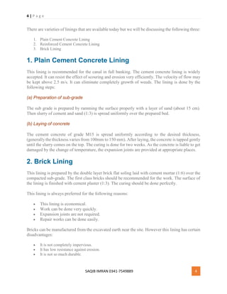 4 | P a g e
SAQIB IMRAN 0341-7549889 4
There are varieties of linings that are available today but we will be discussing the following three:
1. Plain Cement Concrete Lining
2. Reinforced Cement Concrete Lining
3. Brick Lining
1. Plain Cement Concrete Lining
This lining is recommended for the canal in full banking. The cement concrete lining is widely
accepted. It can resist the effect of scouring and erosion very efficiently. The velocity of flow may
be kept above 2.5 m/s. It can eliminate completely growth of weeds. The lining is done by the
following steps:
(a) Preparation of sub-grade
The sub grade is prepared by ramming the surface properly with a layer of sand (about 15 cm).
Then slurry of cement and sand (1:3) is spread uniformly over the prepared bed.
(b) Laying of concrete
The cement concrete of grade M15 is spread uniformly according to the desired thickness,
(generally the thickness varies from 100mm to 150 mm). After laying, the concrete is tapped gently
until the slurry comes on the top. The curing is done for two weeks. As the concrete is liable to get
damaged by the change of temperature, the expansion joints are provided at appropriate places.
2. Brick Lining
This lining is prepared by the double layer brick flat soling laid with cement mortar (1:6) over the
compacted sub-grade. The first class bricks should be recommended for the work. The surface of
the lining is finished with cement plaster (1:3). The curing should be done perfectly.
This lining is always preferred for the following reasons:
 This lining is economical.
 Work can be done very quickly.
 Expansion joints are not required.
 Repair works can be done easily.
Bricks can be manufactured from the excavated earth near the site. However this lining has certain
disadvantages:
 It is not completely impervious.
 It has low resistance against erosion.
 It is not so much durable.
 
