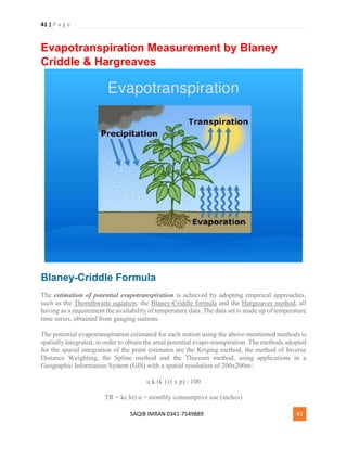 41 | P a g e
SAQIB IMRAN 0341-7549889 41
Evapotranspiration Measurement by Blaney
Criddle & Hargreaves
Blaney-Criddle Formula
The estimation of potential evapotranspiration is achieved by adopting empirical approaches,
such as the Thornthwaite equation, the Blaney-Criddle formula and the Hargreaves method, all
having as a requirement the availability of temperature data. The data set is made up of temperature
time series, obtained from gauging stations.
The potential evapotranspiration estimated for each station using the above-mentioned methods is
spatially integrated, in order to obtain the areal potential evapo-transpiration. The methods adopted
for the spatial integration of the point estimates are the Kriging method, the method of Inverse
Distance Weighting, the Spline method and the Thiessen method, using applications in a
Geographic Information System (GIS) with a spatial resolution of 200x200m2
.
u k (k ) (t x p) / 100
TR = kc kt) u = monthly consumptive use (inches)
 