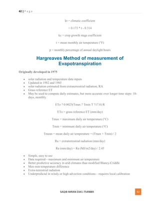 42 | P a g e
SAQIB IMRAN 0341-7549889 42
kt = climatic coefficient
= 0.173 * t - 0.314
kc = crop growth stage coefficient
t = mean monthly air temperature (°F)
p = monthly percentage of annual daylight hours
Hargreaves Method of measurement of
Evapotranspiration
Originally developed in 1975
 solar radiation and temperature data inputs
 Updated in 1982 and 1985
 solar radiation estimated from extraterrestrial radiation, RA
 Grass reference ET
 May be used to compute daily estimates, but more accurate over longer time steps: 10-
days, monthly
ETo ? 0.0023(Tmax ? Tmin T ?17.8) R
ETo = grass reference ET (mm/day)
Tmax = maximum daily air temperature (°C)
Tmin = minimum daily air temperature (°C)
Tmean = mean daily air temperature = (Tmax + Tmin) / 2
Ra = extraterrestrial radiation (mm/day)
Ra (mm/day) = Ra (MJ/m2/day) / 2.45
 Simple, easy to use
 Data required—maximum and minimum air temperature
 Better predictive accuracy in arid climates than modified Blaney-Criddle
 Max-min temperature difference
 Extra-terrestrial radiation
 Underpredictal in windy or high advection conditions—requires local calibration
 