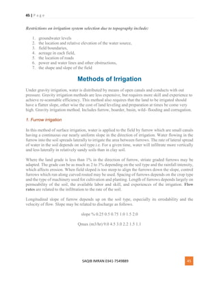 45 | P a g e
SAQIB IMRAN 0341-7549889 45
Restrictions on irrigation system selection due to topography include:
1. groundwater levels
2. the location and relative elevation of the water source,
3. field boundaries,
4. acreage in each field,
5. the location of roads
6. power and water lines and other obstructions,
7. the shape and slope of the field
Methods of Irrigation
Under gravity irrigation, water is distributed by means of open canals and conducts with out
pressure. Gravity irrigation methods are less expensive, but requires more skill and experience to
achieve re-scannable efficiency. This method also requires that the land to be irrigated should
have a flatter slope, other wise the cost of land leveling and preparation at times be come very
high. Gravity irrigation method. Includes furrow, boarder, basin, wild- flooding and corrugation.
1. Furrow irrigation
In this method of surface irrigation, water is applied to the field by furrow which are small canals
having a continuous our nearly uniform slope in the direction of irrigation. Water flowing in the
furrow into the soil spreads laterally to irrigate the area between furrows. The rate of lateral spread
of water in the soil depends on soil type.i.e. For a given time, water will infiltrate more vertically
and less laterally in relatively sandy soils than in clay soil.
Where the land grade is less than 1% in the direction of furrow, striate graded furrows may be
adapted. The grade can be as much as 2 to 3% depending on the soil type and the rainfall intensity,
which affects erosion. When field sloped is too steep to align the furrows down the slope, control
furrows which run along curved routed may be used. Spacing of furrows depends on the crop type
and the type of machinery used for cultivation and planting. Length of furrows depends largely on
permeability of the soil, the available labor and skill, and experiences of the irrigation. Flow
rates are related to the infiltration to the rate of the soil.
Longitudinal slope of furrow depends up on the soil type, especially its errodability and the
velocity of flow. Slope may be related to discharge as follows.
slope % 0.25 0.5 0.75 1.0 1.5 2.0
Qmax (m3/hr) 9.0 4.5 3.0 2.2 1.5 1.1
 
