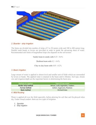 46 | P a g e
SAQIB IMRAN 0341-7549889 46
2. Boarder - strip Irrigation
The farms are divided into number of strips of 5 to 20 meters wide and 100 to 400 meters long.
Parallel earth bunds or levees are provided in order to guide the advancing sheet of water.
Recommended safe limits of longitudinal slope also depends on the soil texture:
Sandy loam to sandy soils 0.25 - 0.6%
Medium loam soils 0.2 - 0.4%
Clay to clay loam soils 0.05 - 0.2%
3. Basin irrigation
Large stream of water is applied to almost level and smaller unit of fields which are surrounded
by levees or bunds. The applied water is retained in the basin until it filtrates. Soil type, stream
size and irrigation depth are the important factors in determining the basin area.
Method of irrigation Type of Crop suited
Border strip method Wheat, Leafy vegetables, Fodders
Furrow method Cotton, Sugarcane, Potatoes
Basin method Orchard trees
4. Wild flooding
Water is applied all over the field especially, before plowing for soil that can't be plowed when
dry. Under closed conduit- there are two types of irrigation
1. Sprinkler
2. Drip irrigation
 