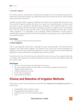 47 | P a g e
SAQIB IMRAN 0341-7549889 47
1. Sprinkler irrigation:
It is mostly used for young growth, to humid the atmosphere, for soil compaction( specially for
sandy loam soils before planting, for land having up and down slope and used to wash out plant
leaves especially in dusty area.
Sprinkler irrigation offers a means of irrigating areas which are so irregular that they prevent use
of any surface irrigation methods. By using a low supply rate, deep percolation or surface runoff
and erosion can be minimized. Offsetting these advantages is the relatively high cost of the
sprinkling equipment and the permanent installations necessary to supply water to the sprinkler
lines. Very low delivery rates may also result in fairly high evaporation from the spray and the
wetted vegetation. It is impossible to get completely uniform distribution of water around a
sprinkler head and spacing of the heads must be planned to overlap spray areas so that distribution
is essentially uniform
Advantages
 Economical to labour & uniform distribution.
2. Drip irrigation
This is used especially where there is shortage of water and salt problem. The drip method of
irrigation, also called trickle irrigation. The method is one of the most recent developments in
irrigation. It involves slow and frequent application of water to the plant root zone and enables the
application of water and fertilizer at optimum rates to the root system.
It minimizes the loss of water by deep percolation below the root zone or by evaporation from the
soil surface. Drip irrigation is not only economical in water use but also gives higher yields with
poor quality water.
Advantages
 No loss. of water because all water drops at root zone.
 No water logging and rise of water table at result salinity problems caused by this
irrigation type is almost nil.
 Uniform distribution of water.
 Good water management.
 Economical use of labour.
Choice and Selection of Irrigation Methods
Following are some reasons and factors which affect the selection of an irrigation system for a
specific area:
1. Compatibility of the irrigation system
2. Topographical characteristics of area
3. Economics and cost of the irrigation method
4. Soils
 